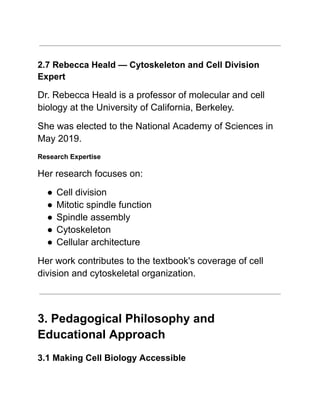 2.7 Rebecca Heald — Cytoskeleton and Cell Division
Expert
Dr. Rebecca Heald is a professor of molecular and cell
biology at the University of California, Berkeley.
She was elected to the National Academy of Sciences in
May 2019.
Research Expertise
Her research focuses on:
●​Cell division
●​Mitotic spindle function
●​Spindle assembly
●​Cytoskeleton
●​Cellular architecture
Her work contributes to the textbook's coverage of cell
division and cytoskeletal organization.
3. Pedagogical Philosophy and
Educational Approach
3.1 Making Cell Biology Accessible
 