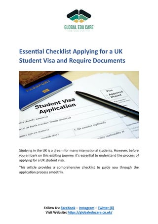 Follow Us: Facebook – Instagram – Twitter (X)
Visit Website: https://globaleducare.co.uk/
Essential Checklist Applying for a UK
Student Visa and Require Documents
Studying in the UK is a dream for many international students. However, before
you embark on this exciting journey, it’s essential to understand the process of
applying for a UK student visa.
This article provides a comprehensive checklist to guide you through the
application process smoothly.
 
