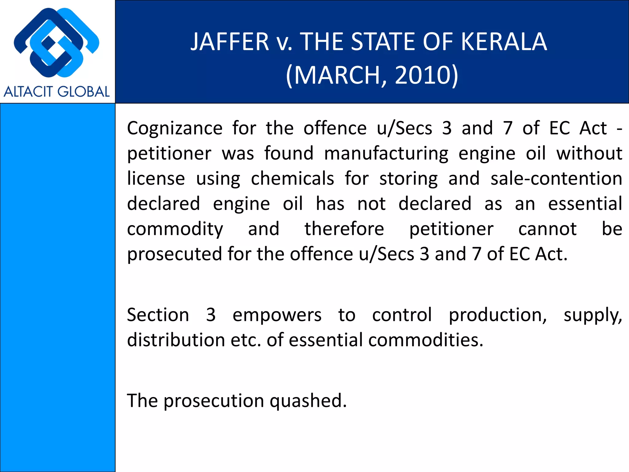 JAFFER v. THE STATE OF KERALA  (MARCH, 2010) Cognizance for the offence u/Secs 3 and 7 of EC Act - petitioner was found manufacturing engine oil without license using chemicals for storing and sale-contention declared engine oil has not declared as an essential commodity and therefore petitioner cannot be prosecuted for the offence u/Secs 3 and 7 of EC Act. Section 3 empowers to control production, supply, distribution etc. of essential commodities. The prosecution quashed. 