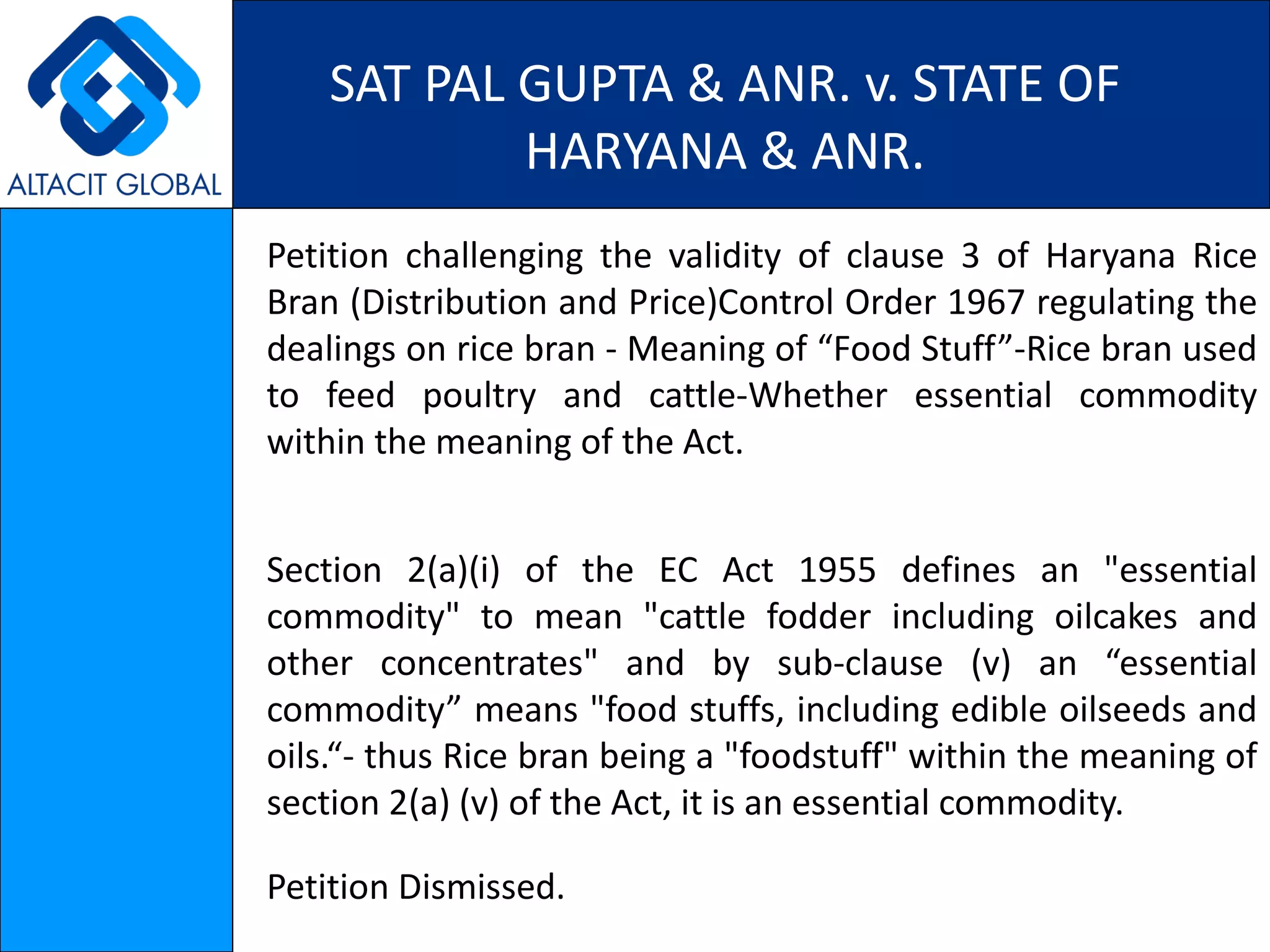 SAT PAL GUPTA & ANR. v. STATE OF HARYANA & ANR. Petition challenging the validity of clause 3 of Haryana Rice Bran (Distribution and Price)Control Order 1967 regulating the dealings on rice bran - Meaning of “Food Stuff”-Rice bran used to feed poultry and cattle-Whether essential commodity within the meaning of the Act. Section 2(a)(i) of the EC Act 1955 defines an "essential commodity" to mean "cattle fodder including oilcakes and other concentrates" and by sub-clause (v) an “essential commodity” means "food stuffs, including edible oilseeds and oils.“- thus Rice bran being a "foodstuff" within the meaning of section 2(a) (v) of the Act, it is an essential commodity. Petition Dismissed. 