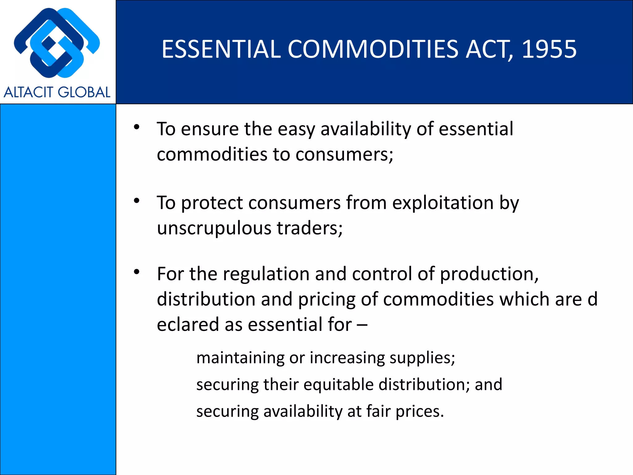 ESSENTIAL COMMODITIES ACT, 1955 To ensure the easy availability of essential commodities to consumers ; To protect consumers from exploitation by unscrupulous traders ; For the regulation and control of production, distribution and pricing of commodities which are declared as essential for – maintaining or increasing supplies;  securing their equitable distribution; and  securing availability at fair prices. 