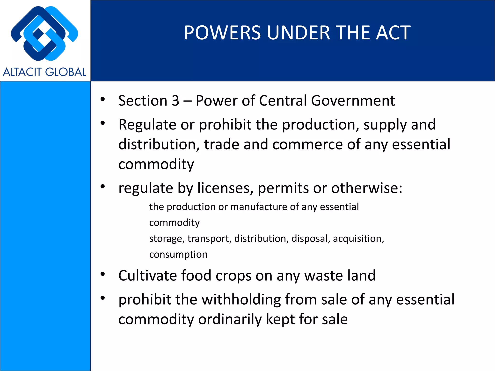 POWERS UNDER THE ACT Section 3 – Power of Central Government  Regulate or prohibit the production, supply and distribution, trade and commerce of any essential commodity regulate by licenses, permits or otherwise: the production or manufacture of any essential commodity storage, transport, distribution, disposal, acquisition, consumption Cultivate food crops on any waste land prohibit the withholding from sale of any essential commodity ordinarily kept for sale 