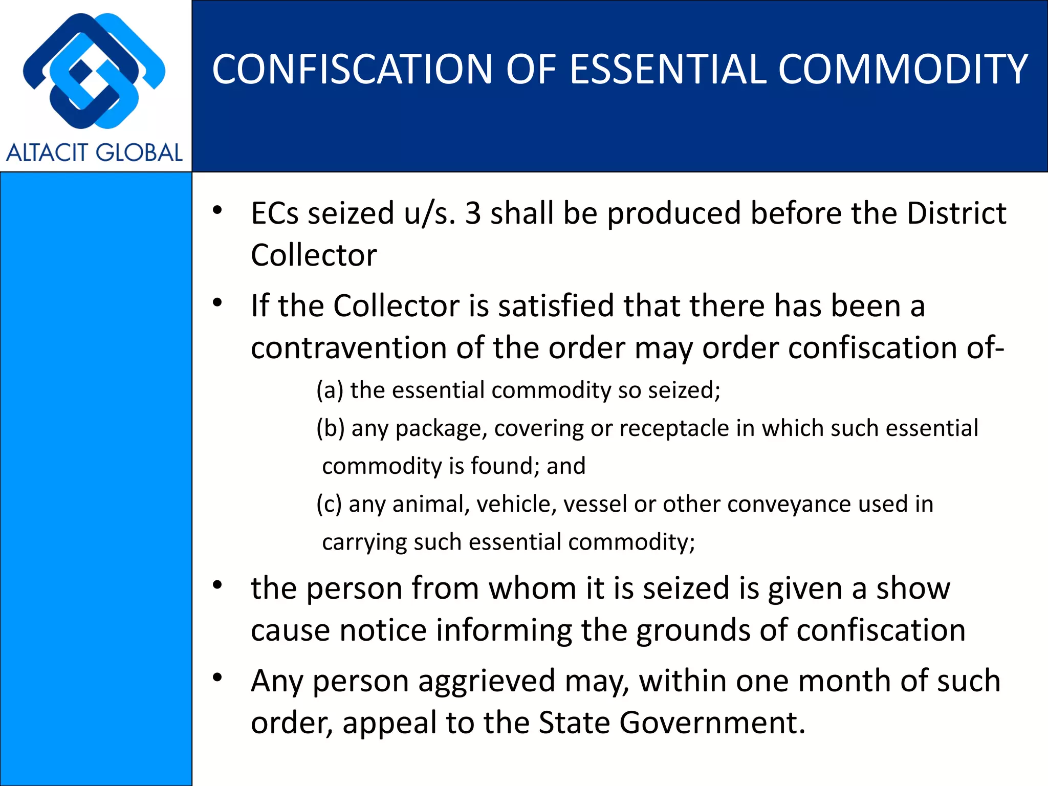 CONFISCATION OF ESSENTIAL COMMODITY ECs seized u/s. 3 shall be produced before the District Collector  If the Collector is satisfied that there has been a contravention of the order may order confiscation of- (a) the essential commodity so seized; (b) any package, covering or receptacle in which such essential commodity is found; and (c) any animal, vehicle, vessel or other conveyance used in carrying such essential commodity;   the person from whom it is seized is given a show cause notice informing the grounds of confiscation Any person aggrieved may, within one month of such order, appeal to the State Government. 