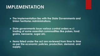 IMPLEMENTATION
 The implementation lies with the State Governments and
Union Territories Administrations.
 State governments issue various control orders w.r.t
trading of some essential commodities like pulses, food
grains, kerosene, sugar etc.
 Items listed under the act are reviewed from time to time
as per the economic policies, production, demand, and
supply.
 