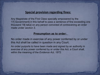 Special provision regarding fines:
Any Magistrate of the First Class specially empowered by the
17[ Government] in this behalf to pass a sentence of fine exceeding one
thousand 18[ taka] on any person convicted of contravening an order
made under section 3.

                    Presumption as to order:
No order made in exercise of any power conferred by or under
this Act shall be called in question in any Court.
An order purports to have been made and signed by an authority in
exercise of any power conferred by or under this Act, a Court shall,
within the meaning of the Evidence Act, 1872.
 