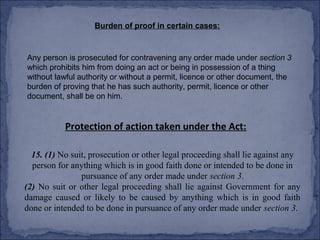 Burden of proof in certain cases:



Any person is prosecuted for contravening any order made under section 3
which prohibits him from doing an act or being in possession of a thing
without lawful authority or without a permit, licence or other document, the
burden of proving that he has such authority, permit, licence or other
document, shall be on him.


           Protection of action taken under the Act:

  15. (1) No suit, prosecution or other legal proceeding shall lie against any
  person for anything which is in good faith done or intended to be done in
                pursuance of any order made under section 3.
(2) No suit or other legal proceeding shall lie against Government for any
damage caused or likely to be caused by anything which is in good faith
done or intended to be done in pursuance of any order made under section 3.
 