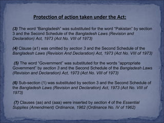 Protection of action taken under the Act:

(3) The word “Bangladesh” was substituted for the word “Pakistan” by section
3 and the Second Schedule of the Bangladesh Laws (Revision and
Declaration) Act, 1973 (Act No. VIII of 1973)

(4) Clause (a1) was omitted by section 3 and the Second Schedule of the
Bangladesh Laws (Revision And Declaration) Act, 1973 (Act No. VIII of 1973)

 (5) The word “Government” was substituted for the words “appropriate
Government” by section 3 and the Second Schedule of the Bangladesh Laws
(Revision and Declaration) Act, 1973 (Act No. VIII of 1973)

(6) Sub-section (1) was substituted by section 3 and the Second Schedule of
the Bangladesh Laws (Revision and Declaration) Act, 1973 (Act No. VIII of
1973)

(7) Clauses (aa) and (aaa) were inserted by section 4 of the Essential
Supplies (Amendment) Ordinance, 1962 (Ordinance No. IV of 1962)
 