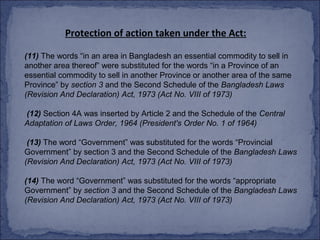 Protection of action taken under the Act:

(11) The words “in an area in Bangladesh an essential commodity to sell in
another area thereof” were substituted for the words “in a Province of an
essential commodity to sell in another Province or another area of the same
Province” by section 3 and the Second Schedule of the Bangladesh Laws
(Revision And Declaration) Act, 1973 (Act No. VIII of 1973)

(12) Section 4A was inserted by Article 2 and the Schedule of the Central
Adaptation of Laws Order, 1964 (President's Order No. 1 of 1964)

 (13) The word “Government” was substituted for the words “Provincial
Government” by section 3 and the Second Schedule of the Bangladesh Laws
(Revision And Declaration) Act, 1973 (Act No. VIII of 1973)

(14) The word “Government” was substituted for the words “appropriate
Government” by section 3 and the Second Schedule of the Bangladesh Laws
(Revision And Declaration) Act, 1973 (Act No. VIII of 1973)
 