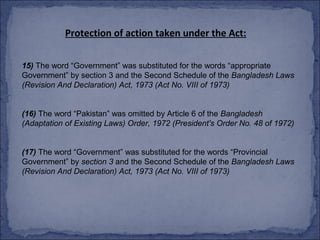Protection of action taken under the Act:

15) The word “Government” was substituted for the words “appropriate
Government” by section 3 and the Second Schedule of the Bangladesh Laws
(Revision And Declaration) Act, 1973 (Act No. VIII of 1973)


(16) The word “Pakistan” was omitted by Article 6 of the Bangladesh
(Adaptation of Existing Laws) Order, 1972 (President's Order No. 48 of 1972)


(17) The word “Government” was substituted for the words “Provincial
Government” by section 3 and the Second Schedule of the Bangladesh Laws
(Revision And Declaration) Act, 1973 (Act No. VIII of 1973)
 