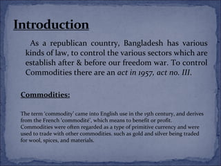 As a republican country, Bangladesh has various
 kinds of law, to control the various sectors which are
 establish after & before our freedom war. To control
 Commodities there are an act in 1957, act no. III.

Commodities:

The term ‘commodity’ came into English use in the 15th century, and derives
from the French ‘commodité’, which means to benefit or profit.
Commodities were often regarded as a type of primitive currency and were
used to trade with other commodities. such as gold and silver being traded
for wool, spices, and materials.
 