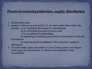 1. Government steps
2. powers conferred by sub-section (1), an order made there under may
   provide- a) for regulating the licence for manufacturer
              b) for controlling the price for buy or sold
              c) for prohibiting the withholding
              d) regulating or prohibiting any class of commercial or financial
   transactions
              e) requiring persons engaged in the production, supply or
   distribution
3. An order made under sub-section (1) may confer powers and impose
   duties upon the Government, or officers and authorities of the
   Government.
 