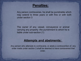 Any person contravenes, he shall be punishable which
      may extend to three years or with fine or with both
      under section 3



      The owner of any vessel, conveyance or animal
      carrying any property -the punishment to which he is
      liable under sub-section (1)


              Attempts and abetments:
Any person who attempts to contravene, or abets a contravention of, any
 order made under section 3 shall be deemed to have contravened that
                               order.
 