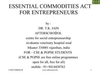ESSENTIAL COMMODITIES ACT FOR ENTREPRENEURS  by :  DR. T.K. JAIN AFTERSCHO ☺ OL  centre for social entrepreneurship  sivakamu veterinary hospital road bikaner 334001 rajasthan, india FOR – CSE & PGPSE STUDENTS  (CSE & PGPSE are free online programmes  open for all, free for all)  mobile : 91+9414430763  