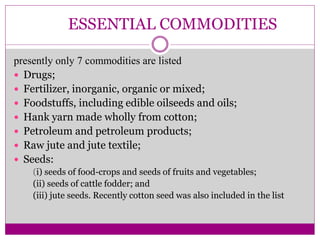ESSENTIAL COMMODITIES
presently only 7 commodities are listed
 Drugs;
 Fertilizer, inorganic, organic or mixed;
 Foodstuffs, including edible oilseeds and oils;
 Hank yarn made wholly from cotton;
 Petroleum and petroleum products;
 Raw jute and jute textile;
 Seeds:
(i) seeds of food-crops and seeds of fruits and vegetables;
(ii) seeds of cattle fodder; and
(iii) jute seeds. Recently cotton seed was also included in the list
 