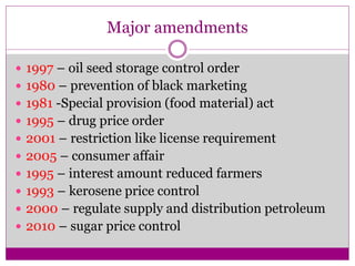 Major amendments
 1997 – oil seed storage control order
 1980 – prevention of black marketing
 1981 -Special provision (food material) act
 1995 – drug price order
 2001 – restriction like license requirement
 2005 – consumer affair
 1995 – interest amount reduced farmers
 1993 – kerosene price control
 2000 – regulate supply and distribution petroleum
 2010 – sugar price control
 