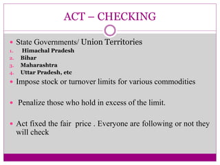 ACT – CHECKING
 State Governments/ Union Territories
1. Himachal Pradesh
2. Bihar
3. Maharashtra
4. Uttar Pradesh, etc
 Impose stock or turnover limits for various commodities
 Penalize those who hold in excess of the limit.
 Act fixed the fair price . Everyone are following or not they
will check
 