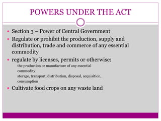 POWERS UNDER THE ACT
 Section 3 – Power of Central Government
 Regulate or prohibit the production, supply and
distribution, trade and commerce of any essential
commodity
 regulate by licenses, permits or otherwise:
the production or manufacture of any essential
commodity
storage, transport, distribution, disposal, acquisition,
consumption
 Cultivate food crops on any waste land
 