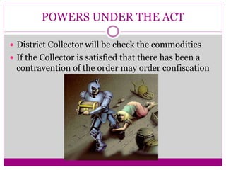 POWERS UNDER THE ACT
 District Collector will be check the commodities
 If the Collector is satisfied that there has been a
contravention of the order may order confiscation
 