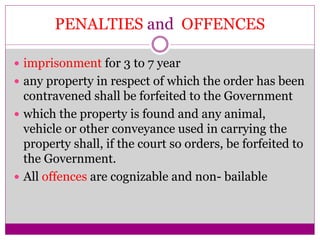 PENALTIES and OFFENCES
 imprisonment for 3 to 7 year
 any property in respect of which the order has been
contravened shall be forfeited to the Government
 which the property is found and any animal,
vehicle or other conveyance used in carrying the
property shall, if the court so orders, be forfeited to
the Government.
 All offences are cognizable and non- bailable
 