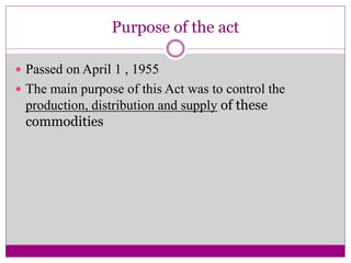 Purpose of the act
 Passed on April 1 , 1955
 The main purpose of this Act was to control the
production, distribution and supply of these
commodities
 