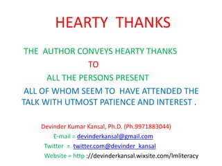 HEARTY THANKS
THE AUTHOR CONVEYS HEARTY THANKS
TO
ALL THE PERSONS PRESENT
ALL OF WHOM SEEM TO HAVE ATTENDED THE
TALK WITH UTMOST PATIENCE AND INTEREST .
Devinder Kumar Kansal, Ph.D. (Ph.9971883044)
E-mail = devinderkansal@gmail.com
Twitter = twitter.com@devinder_kansal
Website = http ://devinderkansal.wixsite.com/lmliteracy
 