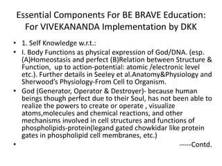 Essential Components For BE BRAVE Education:
For VIVEKANANDA Implementation by DKK
• 1. Self Knowledge w.r.t.:
• I. Body Functions as physical expression of God/DNA. (esp.
(A)Homeostasis and perfect (B)Relation between Structure &
Function, up to action-potential: atomic /electronic level
etc.). Further details in Seeley et al.Anatomy&Physiology and
Sherwood’s Physiology-From Cell to Organism.
• God (Generator, Operator & Destroyer)- because human
beings though perfect due to their Soul, has not been able to
realize the powers to create or operate , visualize
atoms,molecules and chemical reactions, and other
mechanisms involved in cell structures and functions of
phospholipids-protein(legand gated chowkidar like protein
gates in phospholipid cell membranes, etc.)
• -----Contd.
 