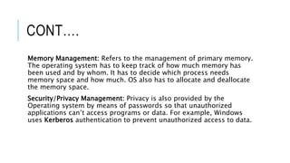 CONT….
Memory Management: Refers to the management of primary memory.
The operating system has to keep track of how much memory has
been used and by whom. It has to decide which process needs
memory space and how much. OS also has to allocate and deallocate
the memory space.
Security/Privacy Management: Privacy is also provided by the
Operating system by means of passwords so that unauthorized
applications can’t access programs or data. For example, Windows
uses Kerberos authentication to prevent unauthorized access to data.
 