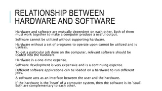 RELATIONSHIP BETWEEN
HARDWARE AND SOFTWARE
Hardware and software are mutually dependent on each other. Both of them
must work together to make a computer produce a useful output.
Software cannot be utilized without supporting hardware.
Hardware without a set of programs to operate upon cannot be utilized and is
useless.
To get a particular job done on the computer, relevant software should be
loaded into the hardware.
Hardware is a one-time expense.
Software development is very expensive and is a continuing expense.
Different software applications can be loaded on a hardware to run different
jobs.
A software acts as an interface between the user and the hardware.
If the hardware is the 'heart' of a computer system, then the software is its 'soul'.
Both are complementary to each other.
 
