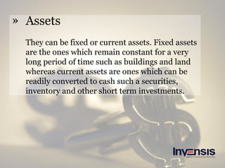 » Assets
They can be fixed or current assets. Fixed assets
are the ones which remain constant for a very
long period of time such as buildings and land
whereas current assets are ones which can be
readily converted to cash such a securities,
inventory and other short term investments.
 