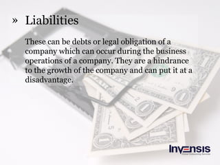 » Liabilities
These can be debts or legal obligation of a
company which can occur during the business
operations of a company. They are a hindrance
to the growth of the company and can put it at a
disadvantage.
 