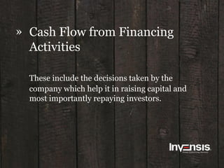 » Cash Flow from Financing
Activities
These include the decisions taken by the
company which help it in raising capital and
most importantly repaying investors.
 