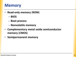 XPXPXPMemory
• Read-only memory (ROM)
– BIOS
– Boot process
– Nonvolatile memory
• Complementary metal oxide semiconductor
memory (CMOS)
• Semipermanent memory
13Essential Computer Concepts
 