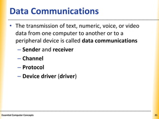 XPXPXPData Communications
• The transmission of text, numeric, voice, or video
data from one computer to another or to a
peripheral device is called data communications
– Sender and receiver
– Channel
– Protocol
– Device driver (driver)
21Essential Computer Concepts
 