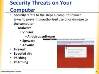 XPXPXP
Security Threats on Your
Computer
• Security refers to the steps a computer owner
takes to prevent unauthorized use of or damage to
the computer
– Malware
• Viruses
–Antivirus software
• Spyware
• Adware
• Firewall
• Spoofed site
• Phishing
• Pharming
26Essential Computer Concepts
 