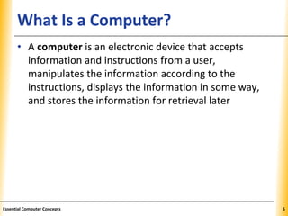 XPXPXPWhat Is a Computer?
• A computer is an electronic device that accepts
information and instructions from a user,
manipulates the information according to the
instructions, displays the information in some way,
and stores the information for retrieval later
5Essential Computer Concepts
 