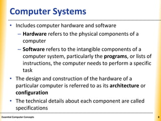 XPXPXPComputer Systems
• Includes computer hardware and software
– Hardware refers to the physical components of a
computer
– Software refers to the intangible components of a
computer system, particularly the programs, or lists of
instructions, the computer needs to perform a specific
task
• The design and construction of the hardware of a
particular computer is referred to as its architecture or
configuration
• The technical details about each component are called
specifications
8Essential Computer Concepts
 