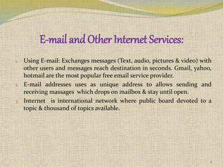 E-mail and Other Internet Services:
1. Using E-mail: Exchanges messages (Text, audio, pictures & video) with
other users and messages reach destination in seconds. Gmail, yahoo,
hotmail are the most popular free email service provider.
2. E-mail addresses uses as unique address to allows sending and
receiving massages which drops on mailbox & stay until open.
3. Internet is international network where public board devoted to a
topic & thousand of topics available.
4
 