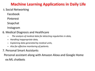 Machine Learning Applications in Daily Life
5. Social Networking
Facebook
Pinterest
Snapchat
Instagram
6. Medical Diagnosis and Healthcare
– The analysis of medical data for detecting regularities in data,
– Handling inappropriate data,
– Explaining data generated by medical units,
– Also for effective monitoring of patients.
7. Personal Smart Assistants
Personal assistant along with Amazon Alexa and Google Home
ex:ML chatbots
 