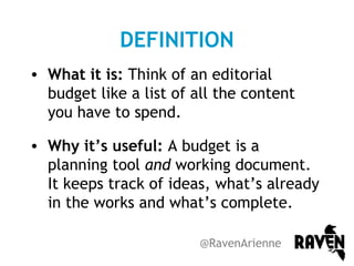 DEFINITION
• What it is: Think of an editorial
budget like a list of all the content
you have to spend.
• Why it’s useful: A budget is a
planning tool and working document.
It keeps track of ideas, what’s already
in the works and what’s complete.
@RavenArienne

 