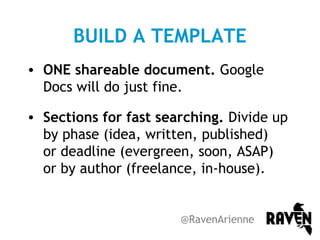 BUILD A TEMPLATE
• ONE shareable document. Google
Docs will do just fine.
• Sections for fast searching. Divide up
by phase (idea, written, published)
or deadline (evergreen, soon, ASAP)
or by author (freelance, in-house).

@RavenArienne

 