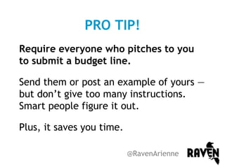 PRO TIP!
Require everyone who pitches to you
to submit a budget line.
Send them or post an example of yours —
but don’t give too many instructions.
Smart people figure it out.
Plus, it saves you time.
@RavenArienne

 