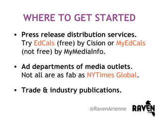 WHERE TO GET STARTED
• Press release distribution services.
Try EdCals (free) by Cision or MyEdCals
(not free) by MyMediaInfo.
• Ad departments of media outlets.
Not all are as fab as NYTimes Global.
• Trade & industry publications.
@RavenArienne

 