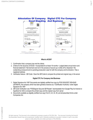 All rights reserved. This document is the confidential & proprietary property of FELCRA Bhd. This document (including the format &
the presentation thereof) may not be reproduced, modified, sold or otherwise transferred or provided, in whole or in part, to any other
person or entity without the prior written permission of FELCRA Bhd..
Attestation Of Company
Good Standing
Digital CTC For Company
And Business
11
What is ACGS?
1. Confirmation that a company has met the criteria
2. Criteria for the issuance of ACGS • Incorporated for at least 18 months • Lodged latest annual return and
financial statement • Not dormant and not in the process of wound up or strike off or dissolved • No
outstanding compound and no pending prosecution case for both the company and its directors • Has a
registered address
3. Verification feature : QR Code • Scan the QR Code to compare the printed and original copy in the server
Digital CTC For Company And Business
1. Digital Signature Act 1997 Documents are digitally certified true copy by POS DIGICERT SDN BHD
(457608-K), the company which has been granted a license as a "Certification Authority" under Digital
Signature Act 1997
2. QR Code Verification Use “POSDigicert Secured QR Reader” downloadable from Google Play for Android or
AppStore for iOS to compare the printed copy and the original copy from server
3. Documents available as digitally certified true copy Form 9, 24, 44, 49, and all prescribed forms under
Companies Act.
ESSENTIAL CORPORATE GOVERNANCE
5-Apr-17
11
ghazali@felcra.com.my
 