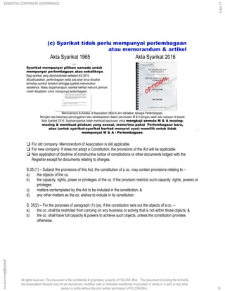 All rights reserved. This document is the confidential & proprietary property of FELCRA Bhd. This document (including the format &
the presentation thereof) may not be reproduced, modified, sold or otherwise transferred or provided, in whole or in part, to any other
person or entity without the prior written permission of FELCRA Bhd..
Memorandum & Articles of Association (M & A) kini disifatkan sebagai Perlembagaan.
Mungkin ada beberapa percanggahan atau ketidakpastian dalam peruntukan M & A dengan salah satu seksyen di bawah
Akta Syarikat 2016. Syarikat-syarikat boleh membuat keputusan untuk mengkaji semula M & A masing-
masing & membuat pindaan yang sesuai, menerima pakai Perlembagaan baru,
atau (untuk syarikat-syarikat berhad menurut syer) memilih untuk tidak
mempunyai M & A / Perlembagaan.
(c) Syarikat tidak perlu mempunyai perlembagaan
atau memorandum & artikel
15
Akta Syarikat 1965 Akta Syarikat 2016
Syarikat mempunyai pilihan samada untuk
mempunyai perlembagaan atau sebaliknya.
Bagi syarikat yang diperbadankan sebelum AS 2016
dikuatkuasakan, perlembagaan sedia ada akan terus terpakai
terhadap syarikat tersebut sehingga syarikat memutuskan
sebaliknya. Walau bagaimanapun, syarikat berhad menurut jaminan
masih diwajibkan untuk mempunyai perlembagaan.
 For old company: Memorandum of Association is still applicable
 For new company: If does not adopt a Constitution, the provisions of the Act will be applicable.
 Non application of doctrine of constructive notice of constitutions or other documents lodged with the
Registrar except for documents relating to charges.
S.35 (1) – Subject the provisions of this Act, the constitution of a co. may contain provisions relating to –
a) the objects of the co.
b) the capacity, rights, power or privileges of the co. if the provision restricts such capacity, rights, powers or
privileges
c) matters contemplated by this Act to be included in the constitution; &
d) any other matters as the co. wishes to include in its constitution
S. 35(2) – For the purposes of paragraph (1) ((a), if the constitution sets out the objects of a co. –
a) the co. shall be restricted from carrying on any business or activity that is not within those objects; &
b) the co. shall have full capacity & powers to achieve such objects, unless the constitution provides
otherwise.
15
ghazali@felcra.com.my
5-Apr-17
ESSENTIAL CORPORATE GOVERNANCE
 