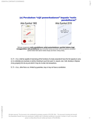 All rights reserved. This document is the confidential & proprietary property of FELCRA Bhd. This document (including the format &
the presentation thereof) may not be reproduced, modified, sold or otherwise transferred or provided, in whole or in part, to any other
person or entity without the prior written permission of FELCRA Bhd..
SSM akan mengeluarkan notis pendaftaran untuk pemerbadanan syarikat baharu bagi
menggantikan sijil pendaftaran bagi membuktikan bahawa peruntukan berhubung keperluan pendaftaran
syarikat tersebut telah dipenuhi selaras dengan peruntukan undang-undang.
(e) Perubahan “sijil pemerbadanan” kepada “notis
pendaftaran”
17
Akta Syarikat 1965 Akta Syarikat 2016
S. 21 – A co. shall be capable of exercising all the functions of a body corporate & have the full capacity to carry
on or undertake any business or activity including to sue & be sued, to acquire, own, hold, develop or dispose
of any property & to do any act which it may do or enter into transactions.
S. 31 – A co., other than a co. limited by guarantee, may or may not have a constitution.
17
ghazali@felcra.com.my
5-Apr-17
ESSENTIAL CORPORATE GOVERNANCE
 