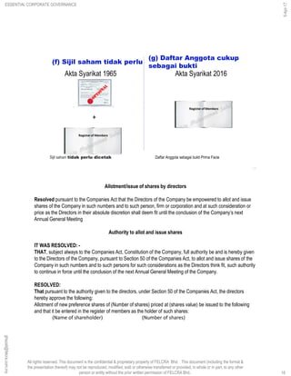 All rights reserved. This document is the confidential & proprietary property of FELCRA Bhd. This document (including the format &
the presentation thereof) may not be reproduced, modified, sold or otherwise transferred or provided, in whole or in part, to any other
person or entity without the prior written permission of FELCRA Bhd..
(f) Sijil saham tidak perlu
(g) Daftar Anggota cukup
sebagai bukti
18
Akta Syarikat 1965 Akta Syarikat 2016
+
Sijil saham tidak perlu dicetak Daftar Anggota sebagai bukti Prima Facie
Allotment/issue of shares by directors
Resolved pursuant to the Companies Act that the Directors of the Company be empowered to allot and issue
shares of the Company in such numbers and to such person, firm or corporation and at such consideration or
price as the Directors in their absolute discretion shall deem fit until the conclusion of the Company’s next
Annual General Meeting
Authority to allot and issue shares
IT WAS RESOLVED: -
THAT, subject always to the Companies Act, Constitution of the Company, full authority be and is hereby given
to the Directors of the Company, pursuant to Section 50 of the Companies Act, to allot and issue shares of the
Company in such numbers and to such persons for such considerations as the Directors think fit, such authority
to continue in force until the conclusion of the next Annual General Meeting of the Company.
RESOLVED:
That pursuant to the authority given to the directors, under Section 50 of the Companies Act, the directors
hereby approve the following:
Allotment of new preference shares of (Number of shares) priced at (shares value) be issued to the following
and that it be entered in the register of members as the holder of such shares:
(Name of shareholder) (Number of shares)
18
ghazali@felcra.com.my
5-Apr-17
ESSENTIAL CORPORATE GOVERNANCE
 