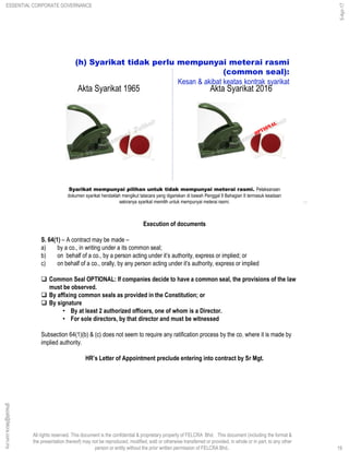 All rights reserved. This document is the confidential & proprietary property of FELCRA Bhd. This document (including the format &
the presentation thereof) may not be reproduced, modified, sold or otherwise transferred or provided, in whole or in part, to any other
person or entity without the prior written permission of FELCRA Bhd..
Syarikat mempunyai pilihan untuk tidak mempunyai meterai rasmi. Pelaksanaan
dokumen syarikat hendaklah mengikut tatacara yang digariskan di bawah Penggal 9 Bahagian II termasuk keadaan
sekiranya syarikat memilih untuk mempunyai meterai rasmi.
(h) Syarikat tidak perlu mempunyai meterai rasmi
(common seal):
Kesan & akibat keatas kontrak syarikat
19
Akta Syarikat 1965 Akta Syarikat 2016
Execution of documents
S. 64(1) – A contract may be made –
a) by a co., in writing under a its common seal;
b) on behalf of a co., by a person acting under it’s authority, express or implied; or
c) on behalf of a co., orally, by any person acting under it’s authority, express or implied
 Common Seal OPTIONAL: If companies decide to have a common seal, the provisions of the law
must be observed.
 By affixing common seals as provided in the Constitution; or
 By signature
• By at least 2 authorized officers, one of whom is a Director.
• For sole directors, by that director and must be witnessed
Subsection 64(1)(b) & (c) does not seem to require any ratification process by the co. where it is made by
implied authority.
HR’s Letter of Appointment preclude entering into contract by Sr Mgt.
19
ghazali@felcra.com.my
5-Apr-17
ESSENTIAL CORPORATE GOVERNANCE
 