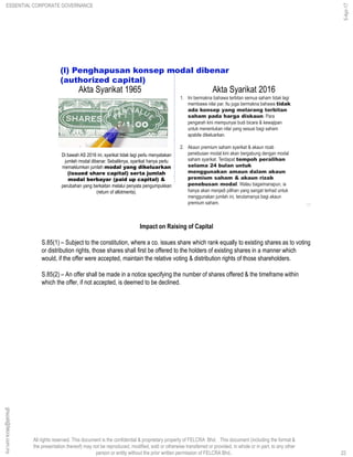 All rights reserved. This document is the confidential & proprietary property of FELCRA Bhd. This document (including the format &
the presentation thereof) may not be reproduced, modified, sold or otherwise transferred or provided, in whole or in part, to any other
person or entity without the prior written permission of FELCRA Bhd..
(l) Penghapusan konsep modal dibenar
(authorized capital)
1. Ini bermakna bahawa terbitan semua saham tidak lagi
membawa nilai par. Itu juga bermakna bahawa tidak
ada konsep yang melarang terbitan
saham pada harga diskaun. Para
pengarah kini mempunyai budi bicara & kewajipan
untuk menentukan nilai yang sesuai bagi saham
apabila dikeluarkan.
2. Akaun premium saham syarikat & akaun rizab
penebusan modal kini akan bergabung dengan modal
saham syarikat. Terdapat tempoh peralihan
selama 24 bulan untuk
menggunakan amaun dalam akaun
premium saham & akaun rizab
penebusan modal. Walau bagaimanapun, ia
hanya akan menjadi pilihan yang sangat terhad untuk
menggunakan jumlah ini, terutamanya bagi akaun
premium saham.
Di bawah AS 2016 ini, syarikat tidak lagi perlu menyatakan
jumlah modal dibenar. Sebaliknya, syarikat hanya perlu
memaklumkan jumlah modal yang dikeluarkan
(issued share capital) serta jumlah
modal berbayar (paid up capital) &
perubahan yang berkaitan melalui penyata pengumpukkan
(return of allotments).
22
Akta Syarikat 1965 Akta Syarikat 2016
Impact on Raising of Capital
S.85(1) – Subject to the constitution, where a co. issues share which rank equally to existing shares as to voting
or distribution rights, those shares shall first be offered to the holders of existing shares in a manner which
would, if the offer were accepted, maintain the relative voting & distribution rights of those shareholders.
S.85(2) – An offer shall be made in a notice specifying the number of shares offered & the timeframe within
which the offer, if not accepted, is deemed to be declined.
22
ghazali@felcra.com.my
5-Apr-17
ESSENTIAL CORPORATE GOVERNANCE
 