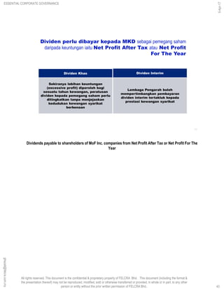 All rights reserved. This document is the confidential & proprietary property of FELCRA Bhd. This document (including the format &
the presentation thereof) may not be reproduced, modified, sold or otherwise transferred or provided, in whole or in part, to any other
person or entity without the prior written permission of FELCRA Bhd..
43
Dividen Interim
Lembaga Pengarah boleh
mempertimbangkan pembayaran
dividen interim tertakluk kepada
prestasi kewangan syarikat
Dividen Khas
Sekiranya lebihan keuntungan
(excessive profit) diperoleh bagi
sesuatu tahun kewangan, peratusan
dividen kepada pemegang saham perlu
ditingkatkan tanpa menjejaskan
kedudukan kewangan syarikat
berkenaan
Dividen perlu dibayar kepada MKD sebagai pemegang saham
daripada keuntungan iaitu Net Profit After Tax atau Net Profit
For The Year
Dividends payable to shareholders of MoF Inc. companies from Net Profit After Tax or Net Profit For The
Year
ESSENTIAL CORPORATE GOVERNANCE
5-Apr-17
43
ghazali@felcra.com.my
 