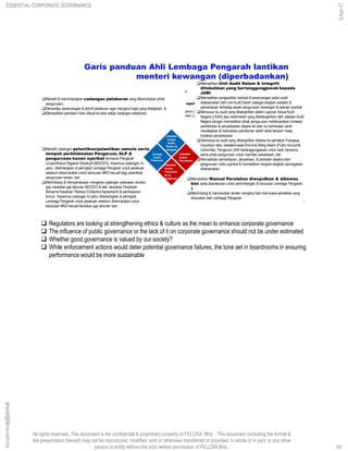 All rights reserved. This document is the confidential & proprietary property of FELCRA Bhd. This document (including the format &
the presentation thereof) may not be reproduced, modified, sold or otherwise transferred or provided, in whole or in part, to any other
person or entity without the prior written permission of FELCRA Bhd..
Visi Korporat
Kekal sebagai plantation house yang terkemuka & berkembang sebagai sebuah konglomerat yang berjaya.
Misi Korporat
 Memegang falsafah Peserta Bersyukur No. 1 & terus berkembang bersama mereka dengan growth with equity; di samping mengurus, menjaga serta memegang kepentingan amanah kumpulan
sasar iaitu masyarakat peserta.
 Melaksanakan Corporate Social Responsibility (CSR ) melalui pembangunan ladang-ladang & aktiviti yang berkaitan dengan lebih efisyen & menguntungkan.
 Melaksanakan program diversifikasi yang menguntungkan & di dalam masa yang sama merancang & melaksanakan program berorientasikan eksport di samping berazam mencapai identiti konglomerat yang
berjaya.
Memastikan Unit Audit Dalam & Integriti
ditubuhkan yang bertanggungjawab kepada
JARI
Memastikan pengauditan berkala & perancangan pelan audit
dilaksanakan oleh Unit Audit Dalam sebagai langkah kawalan &
pemantauan terhadap aspek pengurusan kewangan & operasi syarikat
Menyusul isu audit yang dibangkitkan dalam Laporan Ketua Audit
Negara (LKAN) atau kelemahan yang diketengahkan oleh Jabatan Audit
Negara dengan memastikan pihak pengurusan melaksanakan tindakan
pembetulan & penyelesaian segera ke atas isu berkenaan serta
menetapkan & memantau pematuhan tarikh serta tempoh masa
tindakan penyelesaian
Sekiranya isu audit yang dibangkitkan dibawa ke perhatian Putrajaya
Inquisition atau Jawatankuasa Kira-kira Wang Awam (Public Accounts
Committe), Pengerusi JARI bertanggungjawab untuk hadir bersama-
sama pihak pengurusan untuk memberi penjelasan; dan
Memastikan pemantauan, penyeliaan, & penilaian keseluruhan
pengurusan risiko syarikat & memastikan langkah-langkah pencegahan
dilaksanakan.
Memastikan Manual Perolehan diwujudkan & dikemas
kini serta diperakukan untuk pertimbangan & kelulusan Lembaga Pengarah;
&
Menimbang & memutuskan tender mengikut had nilai kuasa perolehan yang
diluluskan oleh Lembaga Pengarah.
Meneliti & menimbangkan cadangan pelaburan yang dikemukakan pihak
pengurusan;
Memantau perancangan & aktiviti pelaburan agar mengikut bajet yang ditetapkan; &
Memastikan penilaian risiko dibuat ke atas setiap cadangan pelaburan.
Garis panduan Ahli Lembaga Pengarah lantikan
menteri kewangan (diperbadankan)
Meneliti cadangan pelantikan/pelantikan semula serta
tempoh perkhidmatan Pengerusi, ALP &
pengurusan kanan syarikat termasuk Pengarah
Urusan/Ketua Pegawai Eksekutif (MD/CEO). Kesemua cadangan ini
perlu dibentangkan di peringkat Lembaga Pengarah untuk perakuan
sebelum dikemukakan untuk kelulusan MKD kecuali bagi pelantikan
pengurusan kanan; dan
Menimbang & memperakukan mengenai cadangan pelarasan struktur
gaji, kenaikan gaji tahunan MD/CEO & staf, semakan Perjanjian
Bersama Kesatuan Pekerja (Collective Agreement) & pembayaran
bonus. Kesemua cadangan ini perlu dibentangkan di peringkat
Lembaga Pengarah untuk perakuan sebelum dikemukakan untuk
kelulusan MKD kecuali kenaikan gaji tahunan staf.
Jawatan
kuasa
Audit,
Risiko &
Integriti
Jawatan
kuasa
Pencalon
an &
Ganjaran
Jawatan
kuasa
Perolehan
Jawatan
kuasa
Pelaburan
49
49
ghazali@felcra.com.my
5-Apr-17
ESSENTIAL CORPORATE GOVERNANCE
 Regulators are looking at strengthening ethics & culture as the mean to enhance corporate governance
 The influence of public governance or the lack of it on corporate governance should not be under estimated
 Whether good governance is valued by our society?
 While enforcement actions would deter potential governance failures, the tone set in boardrooms in ensuring
performance would be more sustainable
 